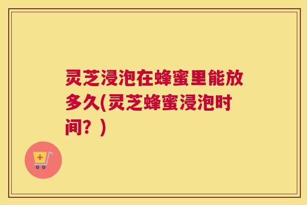 灵芝浸泡在蜂蜜里能放多久(灵芝蜂蜜浸泡时间？)