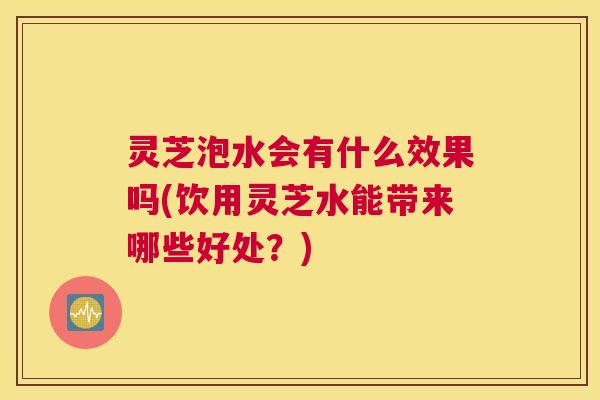 灵芝泡水会有什么效果吗(饮用灵芝水能带来哪些好处？)