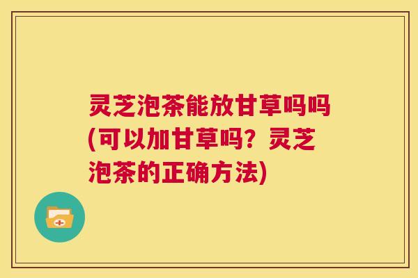 灵芝泡茶能放甘草吗吗(可以加甘草吗？灵芝泡茶的正确方法)