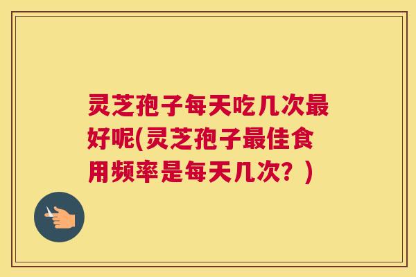 灵芝孢子每天吃几次好呢(灵芝孢子佳食用频率是每天几次？)