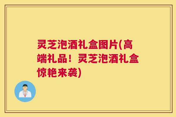 灵芝泡酒礼盒图片(高端礼品！灵芝泡酒礼盒惊艳来袭)