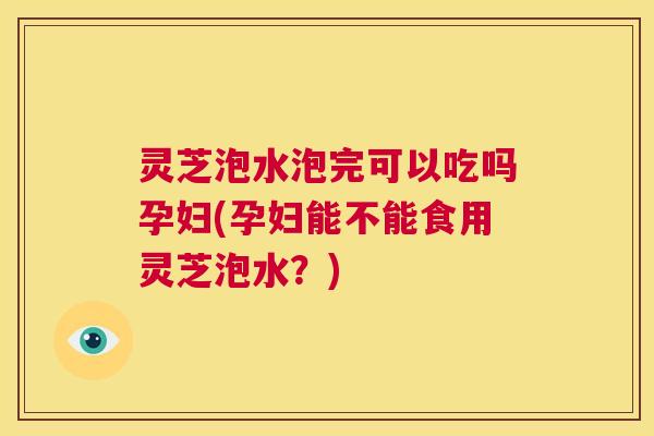 灵芝泡水泡完可以吃吗孕妇(孕妇能不能食用灵芝泡水？)