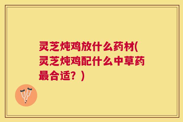 灵芝炖鸡放什么药材(灵芝炖鸡配什么中草药合适？)