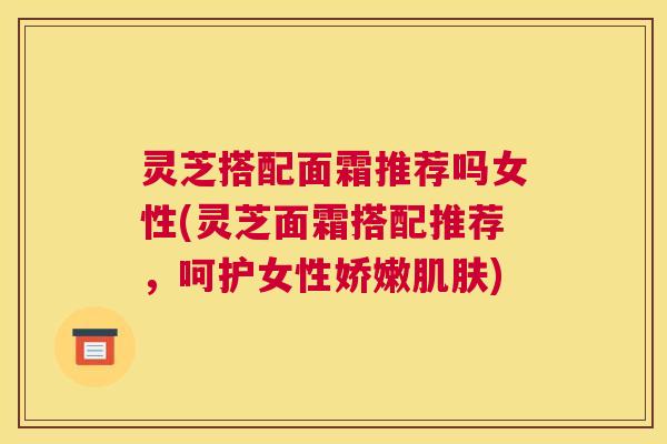 灵芝搭配面霜推荐吗女性(灵芝面霜搭配推荐，呵护女性娇嫩)