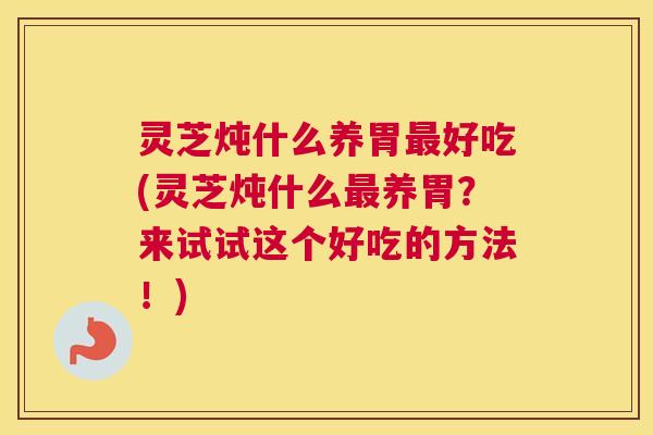 灵芝炖什么养胃好吃(灵芝炖什么养胃？来试试这个好吃的方法！)