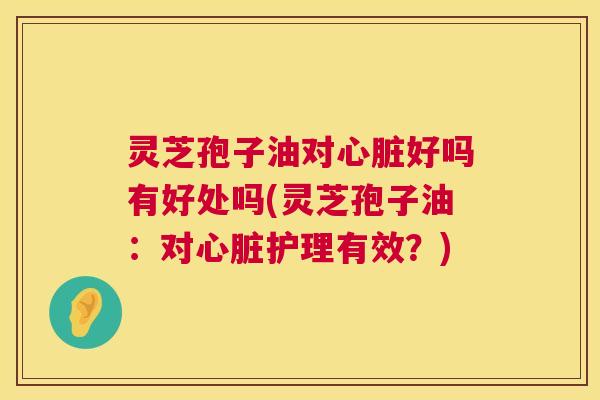 灵芝孢子油对心脏好吗有好处吗(灵芝孢子油：对心脏护理有效？)