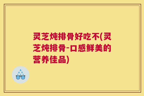 灵芝炖排骨好吃不(灵芝炖排骨-口感鲜美的营养佳品) 灵芝炖排骨好吃不(灵芝炖排骨-口感鲜美的营养佳品)