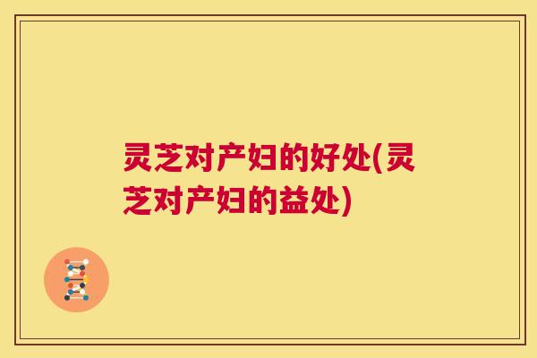 灵芝对产妇的好处(灵芝对产妇的益处)