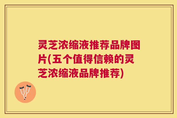 灵芝浓缩液推荐品牌图片(五个值得信赖的灵芝浓缩液品牌推荐) 灵芝浓缩液推荐品牌图片(五个值得信赖的灵芝浓缩液品牌推荐)