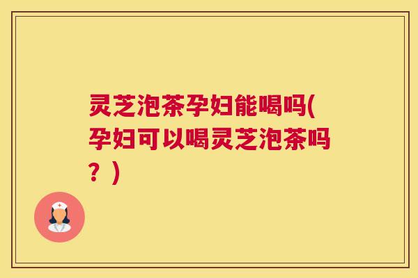 灵芝泡茶孕妇能喝吗(孕妇可以喝灵芝泡茶吗?) 灵芝泡茶孕妇能喝吗(孕妇可以喝灵芝泡茶吗?)