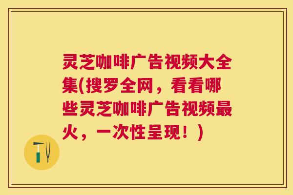 灵芝咖啡广告视频大全集(搜罗全网，看看哪些灵芝咖啡广告视频火，一次性呈现！)