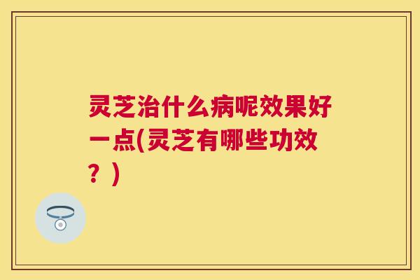 灵芝治什么病呢效果好一点(灵芝有哪些功效？)