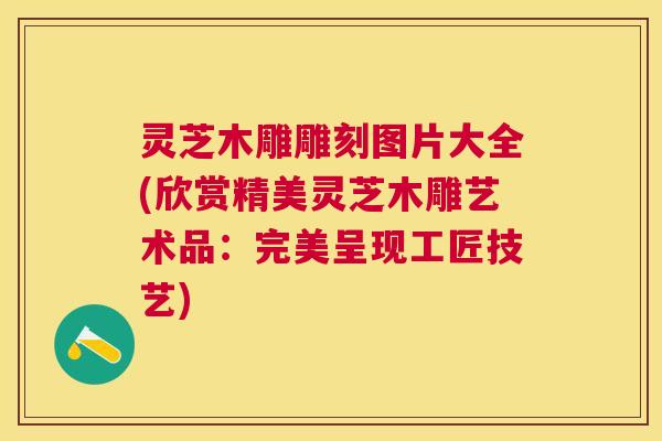 灵芝木雕雕刻图片大全(欣赏精美灵芝木雕艺术品:完美呈现工匠技艺) 灵芝木雕雕刻图片大全(欣赏精美灵芝木雕艺术品:完美呈现工匠技艺)