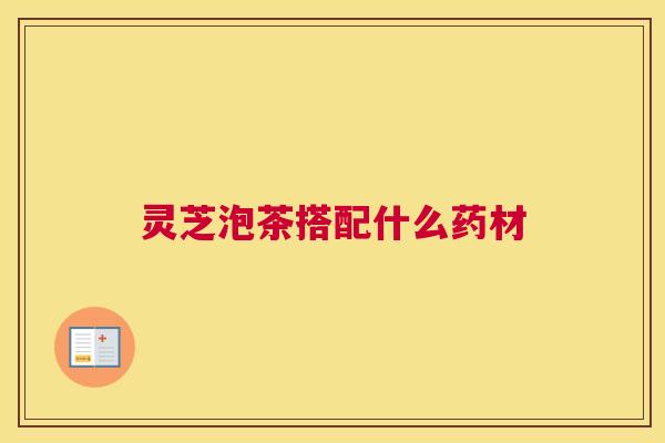 灵芝泡茶搭配什么药材 灵芝泡茶搭配什么药材