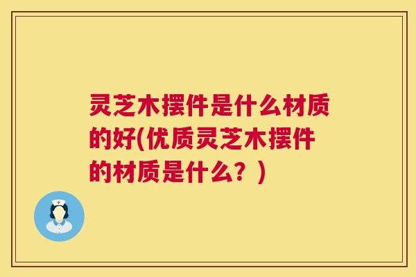 灵芝木摆件是什么材质的好(优质灵芝木摆件的材质是什么?) 灵芝木摆件是什么材质的好(优质灵芝木摆件的材质是什么?)