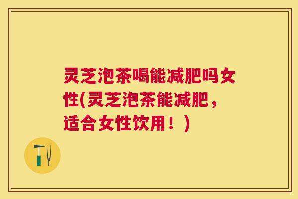 灵芝泡茶喝能减肥吗女性(灵芝泡茶能减肥，适合女性饮用！)
