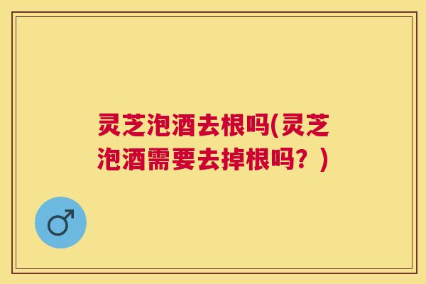 灵芝泡酒去根吗(灵芝泡酒需要去掉根吗？)
