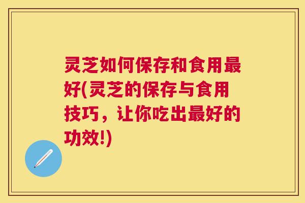 灵芝如何保存和食用最好(灵芝的保存与食用技巧，让你吃出最好的功效!)