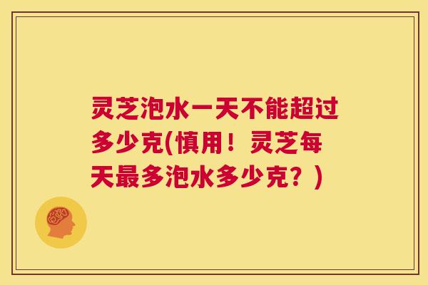 灵芝泡水一天不能超过多少克(慎用！灵芝每天多泡水多少克？)