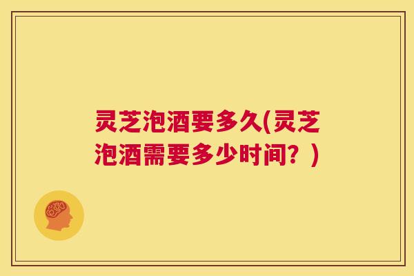 灵芝泡酒要多久(灵芝泡酒需要多少时间？)