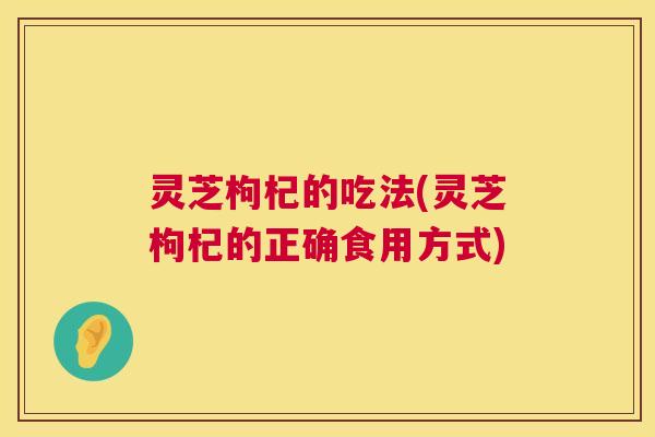 灵芝枸杞的吃法(灵芝枸杞的正确食用方式)