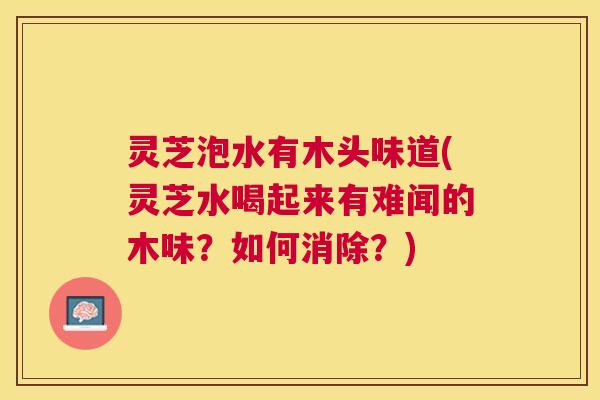灵芝泡水有木头味道(灵芝水喝起来有难闻的木味?如何消除?) 灵芝泡水有木头味道(灵芝水喝起来有难闻的木味?如何消除?)