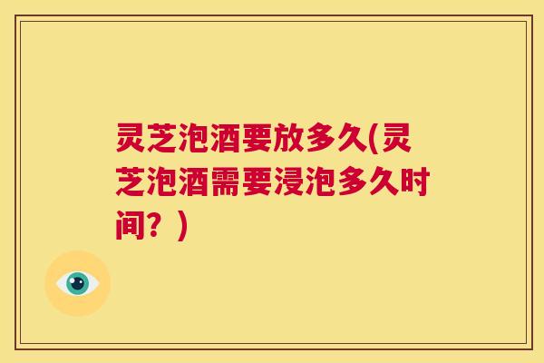灵芝泡酒要放多久(灵芝泡酒需要浸泡多久时间？)