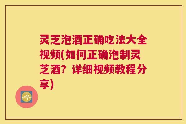 灵芝泡酒正确吃法大全视频(如何正确泡制灵芝酒？详细视频教程分享)