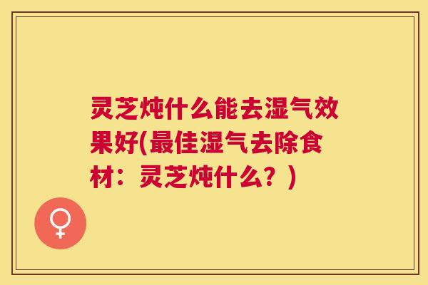 灵芝炖什么能去湿气效果好(佳湿气去除食材：灵芝炖什么？)