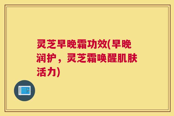 灵芝早晚霜功效(早晚润护，灵芝霜唤醒活力)