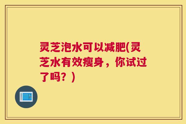 灵芝泡水可以(灵芝水有效瘦身,你试过了吗?) 灵芝泡水可以(灵芝水有效瘦身,你试过了吗?)