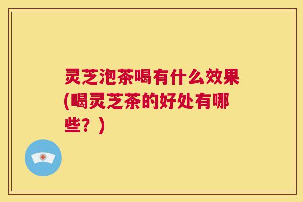 灵芝泡茶喝有什么效果(喝灵芝茶的好处有哪些？)