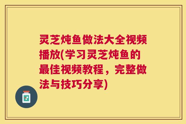 灵芝炖鱼做法大全视频播放(学习灵芝炖鱼的佳视频教程,完整做法与技巧分享) 灵芝炖鱼做法大全视频播放(学习灵芝炖鱼的佳视频教程,完整做法与技巧分享)