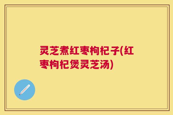 灵芝煮红枣枸杞子(红枣枸杞煲灵芝汤)