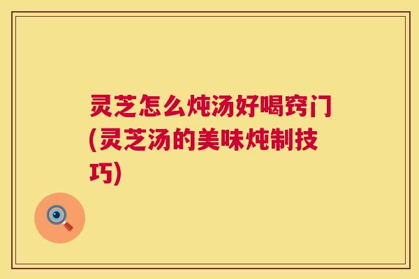 灵芝怎么炖汤好喝窍门(灵芝汤的美味炖制技巧) 灵芝怎么炖汤好喝窍门(灵芝汤的美味炖制技巧)