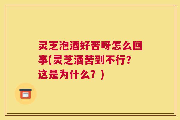 灵芝泡酒好苦呀怎么回事(灵芝酒苦到不行？这是为什么？)