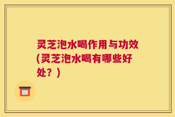 灵芝泡水喝作用与功效(灵芝泡水喝有哪些好处？)