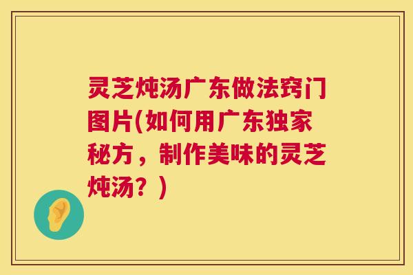 灵芝炖汤广东做法窍门图片(如何用广东独家秘方，制作美味的灵芝炖汤？)