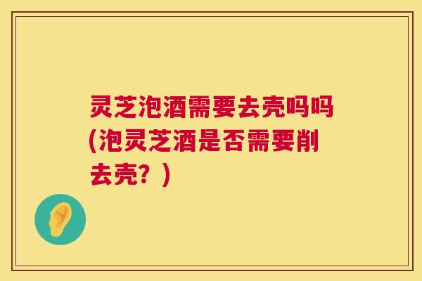 灵芝泡酒需要去壳吗吗(泡灵芝酒是否需要削去壳?) 灵芝泡酒需要去壳吗吗(泡灵芝酒是否需要削去壳?)