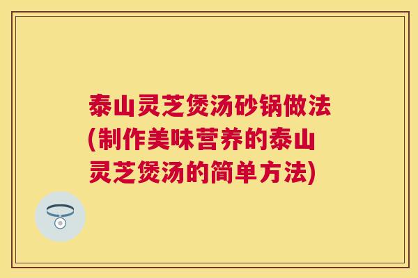 泰山灵芝煲汤砂锅做法(制作美味营养的泰山灵芝煲汤的简单方法)