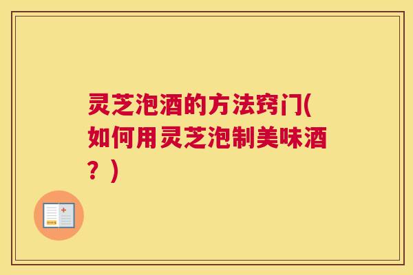 灵芝泡酒的方法窍门(如何用灵芝泡制美味酒？)
