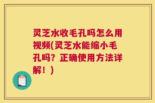 灵芝水收毛孔吗怎么用视频(灵芝水能缩小毛孔吗?正确使用方法详解!) 灵芝水收毛孔吗怎么用视频(灵芝水能缩小毛孔吗?正确使用方法详解!)