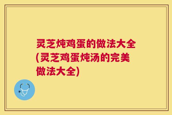 灵芝炖鸡蛋的做法大全(灵芝鸡蛋炖汤的完美做法大全)