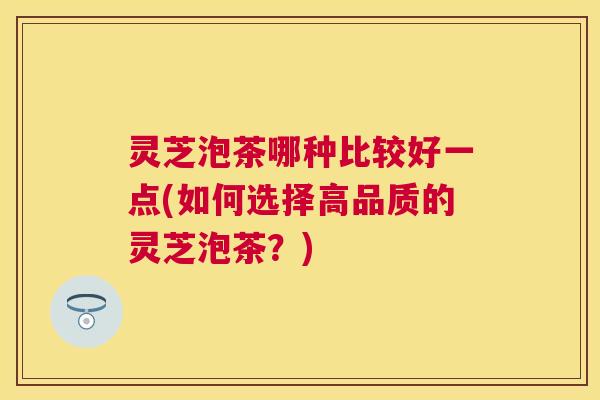灵芝泡茶哪种比较好一点(如何选择高品质的灵芝泡茶?) 灵芝泡茶哪种比较好一点(如何选择高品质的灵芝泡茶?)