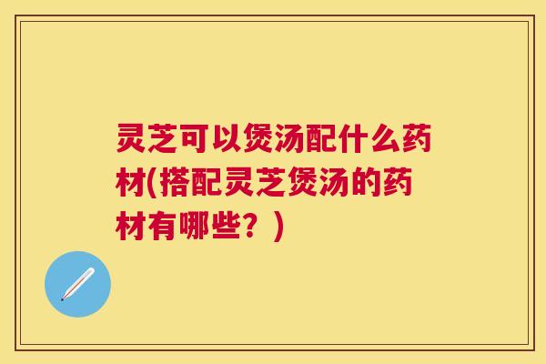 灵芝可以煲汤配什么药材(搭配灵芝煲汤的药材有哪些？)