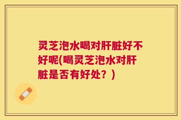 灵芝泡水喝对肝脏好不好呢(喝灵芝泡水对肝脏是否有好处？)
