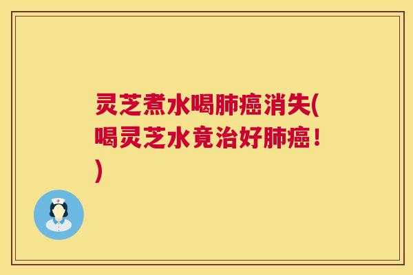 灵芝煮水喝肺癌消失(喝灵芝水竟治好肺癌！)