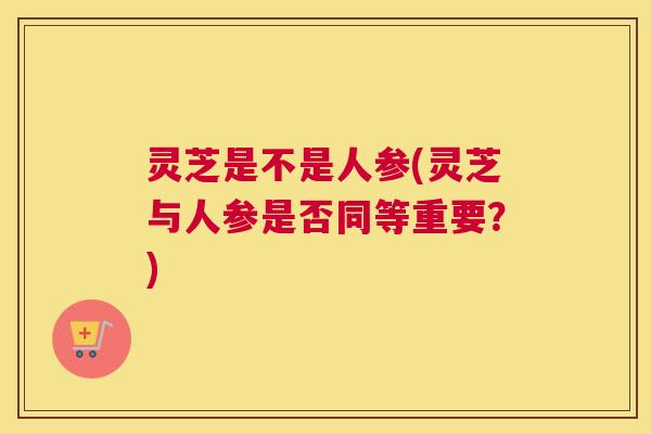 灵芝是不是人参(灵芝与人参是否同等重要？)