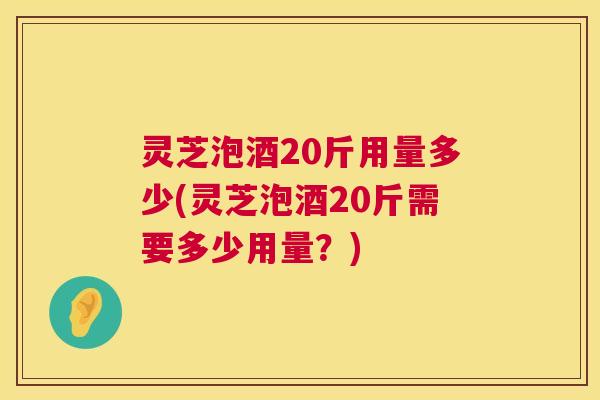灵芝泡酒20斤用量多少(灵芝泡酒20斤需要多少用量？)