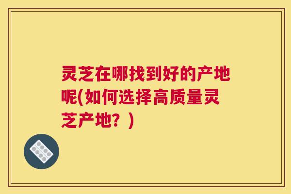 灵芝在哪找到好的产地呢(如何选择高质量灵芝产地？)